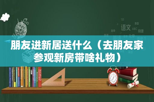 朋友进新居送什么（去朋友家参观新房带啥礼物）