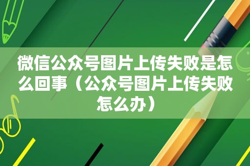 微信公众号图片上传失败是怎么回事（公众号图片上传失败怎么办）