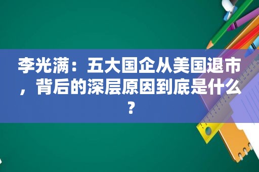 李光满：五大国企从美国退市，背后的深层原因到底是什么？