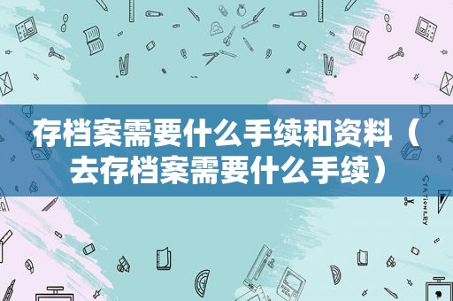 存档案需要什么手续和资料（去存档案需要什么手续）