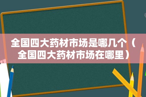 全国四大药材市场是哪几个（全国四大药材市场在哪里）