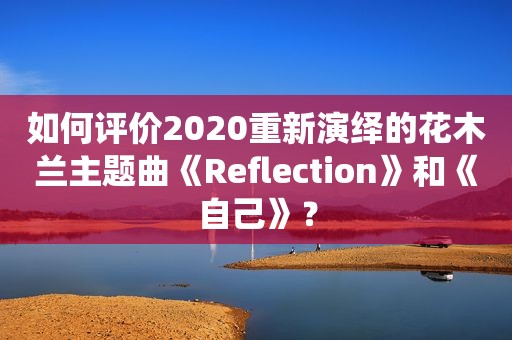 如何评价2020重新演绎的花木兰主题曲《Reflection》和《自己》？