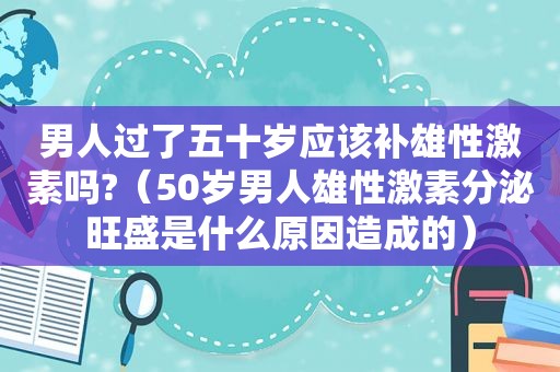 男人过了五十岁应该补雄性激素吗?（50岁男人雄性激素分泌旺盛是什么原因造成的）