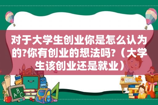 对于大学生创业你是怎么认为的?你有创业的想法吗?（大学生该创业还是就业）