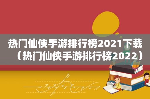 热门仙侠手游排行榜2021下载（热门仙侠手游排行榜2022）