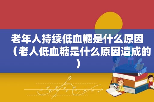 老年人持续低血糖是什么原因（老人低血糖是什么原因造成的）