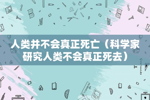 人类并不会真正死亡（科学家研究人类不会真正死去）