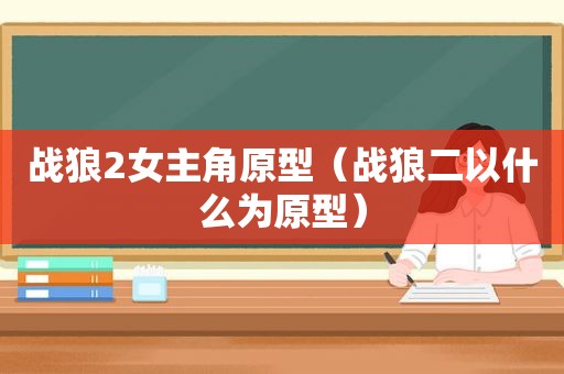 战狼2女主角原型（战狼二以什么为原型）