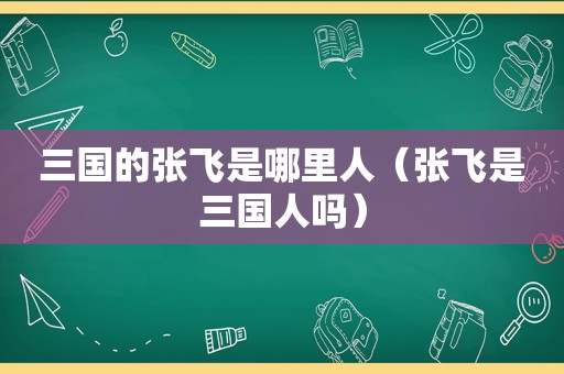 三国的张飞是哪里人（张飞是三国人吗）