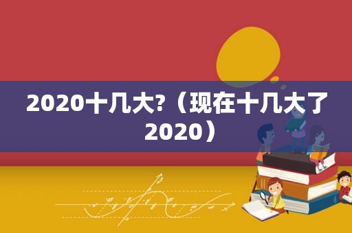 2020十几大?（现在十几大了 2020）