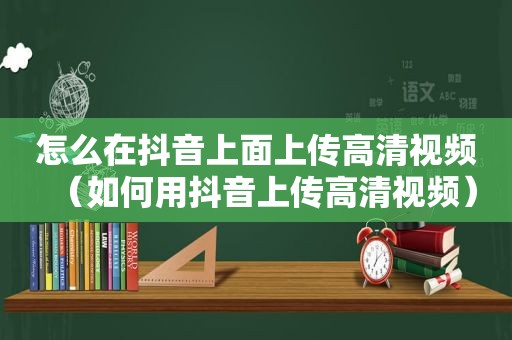 怎么在抖音上面上传高清视频（如何用抖音上传高清视频）