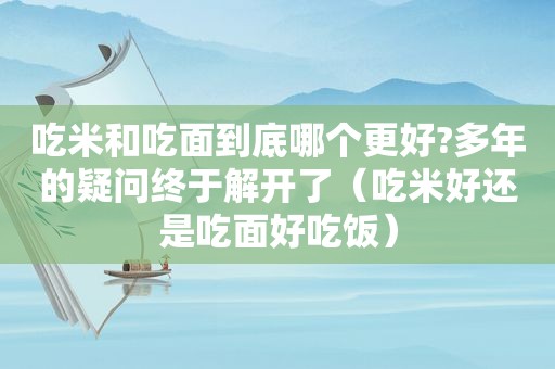 吃米和吃面到底哪个更好?多年的疑问终于解开了（吃米好还是吃面好吃饭）