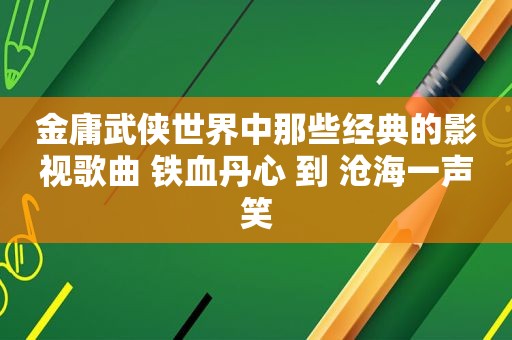 金庸武侠世界中那些经典的影视歌曲 铁血丹心 到 沧海一声笑