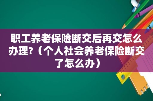 职工养老保险断交后再交怎么办理?（个人社会养老保险断交了怎么办）