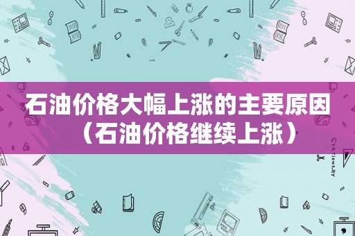 石油价格大幅上涨的主要原因（石油价格继续上涨）