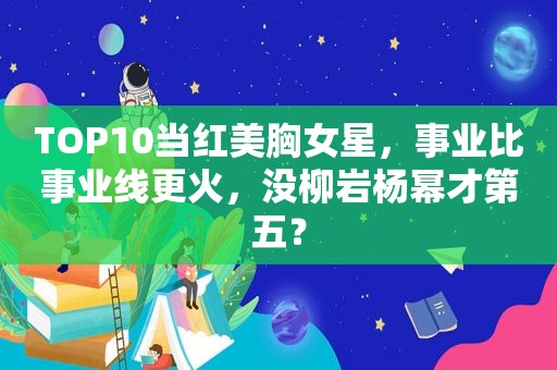 TOP10当红美胸女星，事业比事业线更火，没柳岩杨幂才第五？