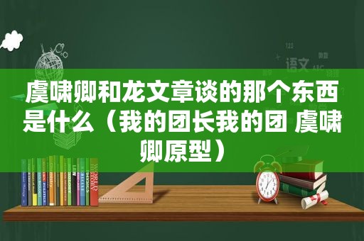 虞啸卿和龙文章谈的那个东西是什么（我的团长我的团 虞啸卿原型）