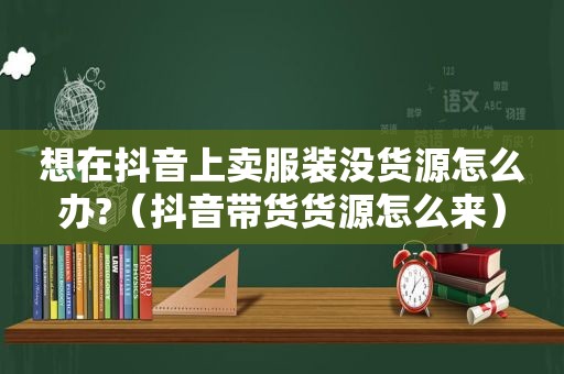 想在抖音上卖服装没货源怎么办?（抖音带货货源怎么来）