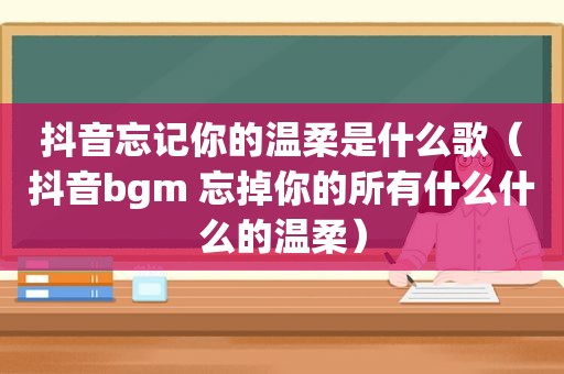 抖音忘记你的温柔是什么歌（抖音bgm 忘掉你的所有什么什么的温柔）