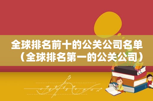 全球排名前十的公关公司名单（全球排名第一的公关公司）