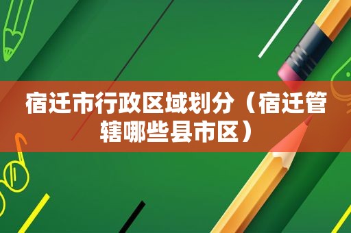 宿迁市行政区域划分（宿迁管辖哪些县市区）