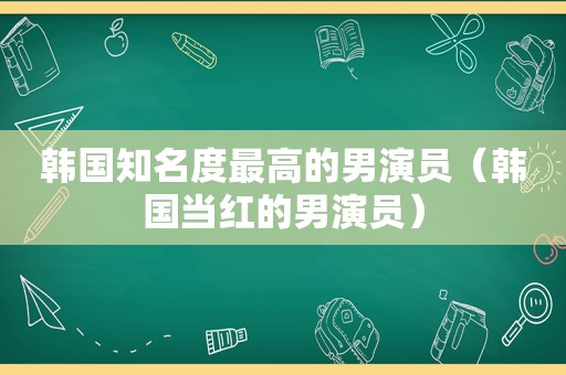 韩国知名度最高的男演员（韩国当红的男演员）