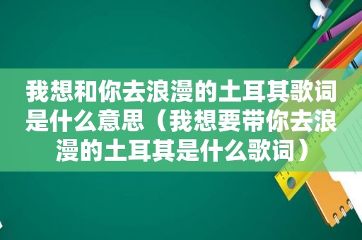 我想和你去浪漫的土耳其歌词是什么意思（我想要带你去浪漫的土耳其是什么歌词）