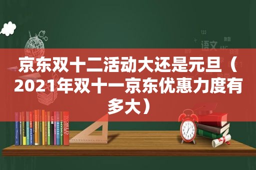 京东双十二活动大还是元旦（2021年双十一京东优惠力度有多大）