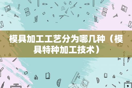 模具加工工艺分为哪几种（模具特种加工技术）