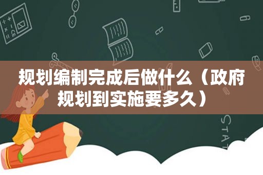 规划编制完成后做什么（ *** 规划到实施要多久）