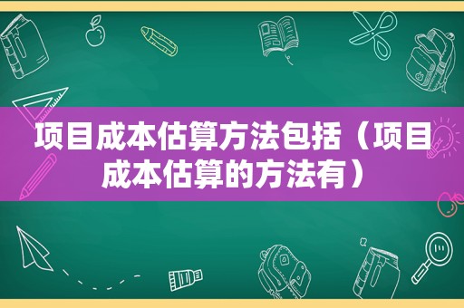 项目成本估算方法包括（项目成本估算的方法有）