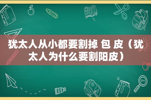 犹太人从小都要割掉 包 皮（犹太人为什么要割阳皮）