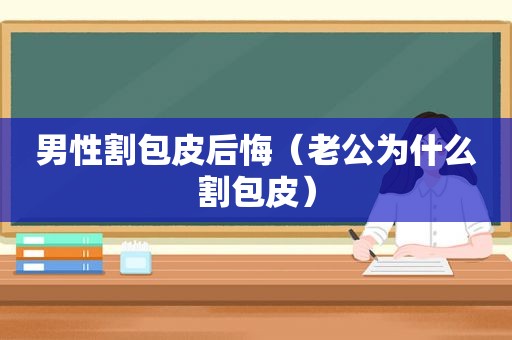 男性割包皮后悔（老公为什么割包皮）