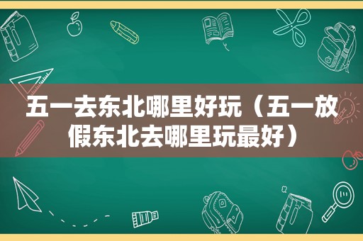 五一去东北哪里好玩（五一放假东北去哪里玩最好）