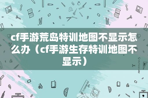 cf手游荒岛特训地图不显示怎么办（cf手游生存特训地图不显示）