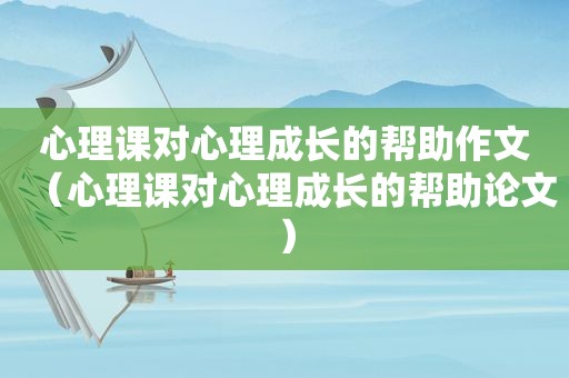 心理课对心理成长的帮助作文（心理课对心理成长的帮助论文）