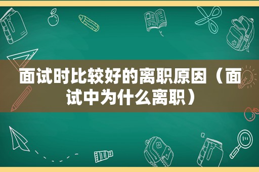 面试时比较好的离职原因（面试中为什么离职）