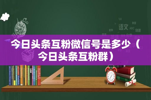 今日头条互粉微信号是多少（今日头条互粉群）