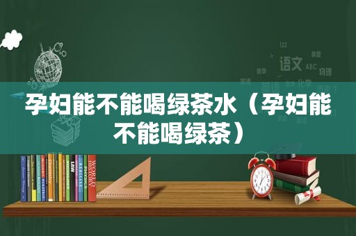 孕妇能不能喝绿茶水（孕妇能不能喝绿茶）