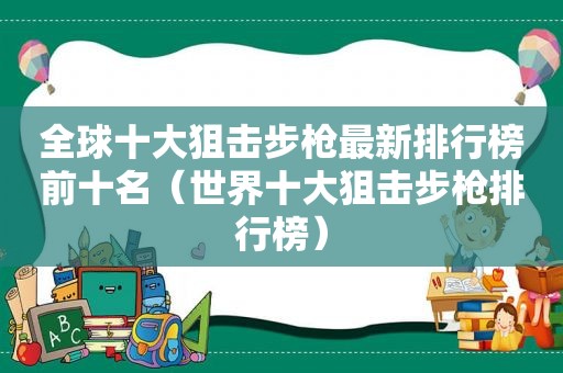 全球十大狙击步枪最新排行榜前十名（世界十大狙击步枪排行榜）