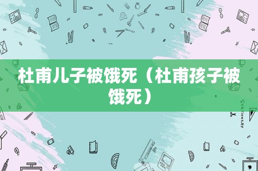 杜甫儿子被饿死（杜甫孩子被饿死）