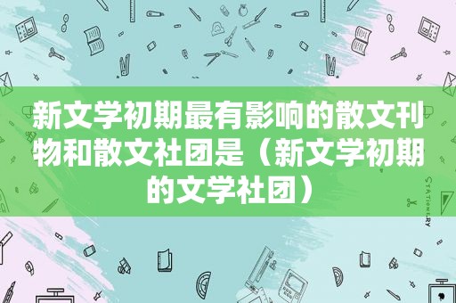 新文学初期最有影响的散文刊物和散文社团是（新文学初期的文学社团）