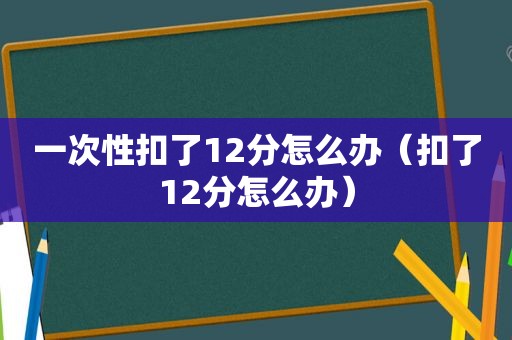 一次性扣了12分怎么办（扣了12分怎么办）