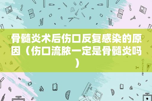 骨髓炎术后伤口反复感染的原因（伤口流脓一定是骨髓炎吗）