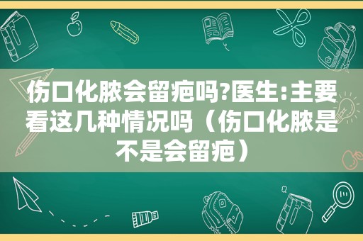 伤口化脓会留疤吗?医生:主要看这几种情况吗（伤口化脓是不是会留疤）