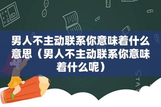 男人不主动联系你意味着什么意思（男人不主动联系你意味着什么呢）