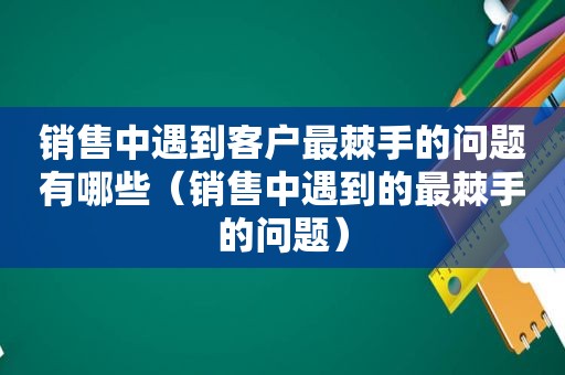 销售中遇到客户最棘手的问题有哪些（销售中遇到的最棘手的问题）