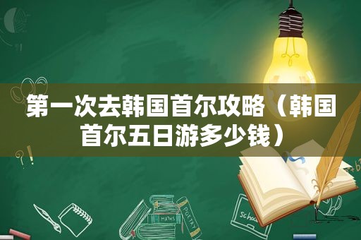 第一次去韩国首尔攻略（韩国首尔五日游多少钱）