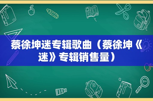 蔡徐坤迷专辑歌曲（蔡徐坤《迷》专辑销售量）