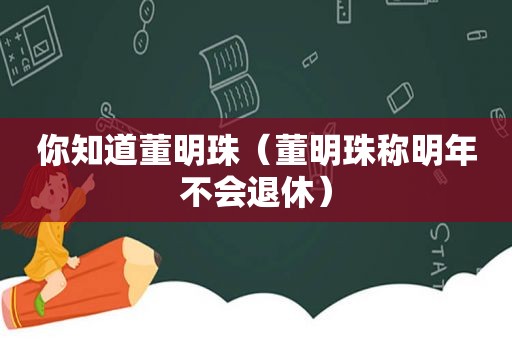 你知道董明珠（董明珠称明年不会退休）